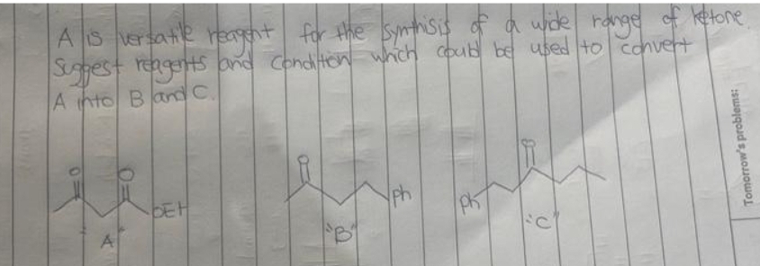A is versatile reagent for the synthisis of a wide range of ketone.
Suggest reagents and condition which could be used to convert
A into Band C.
0
A
BEH
D
ph
PK
Tomorrow's problems: