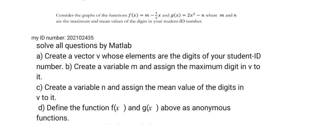 Consider the graphs of the functions f(x) = m -
1x and g(x) = 2x² - n where m and n
are the maximum and mean values of the digits in your student-ID number.
my ID number: 202102435
solve all questions by Matlab
a) Create a vector v whose elements are the digits of your student-ID
number. b) Create a variable m and assign the maximum digit in v to
it.
c) Create a variable n and assign the mean value of the digits in
v to it.
d) Define the function f(x) and g(x ) above as anonymous
functions.
