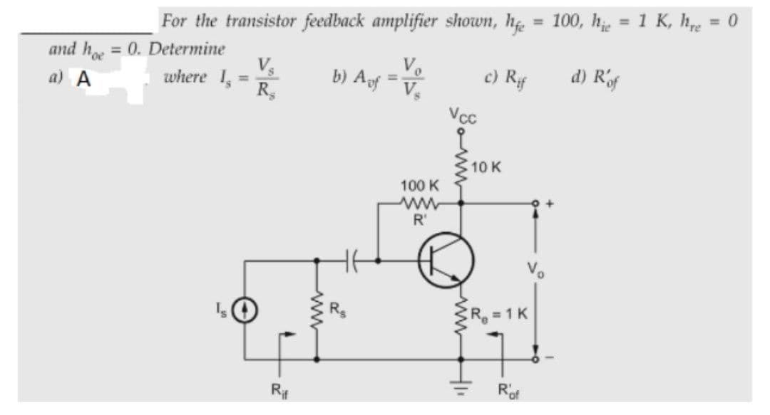 %3D
%3D
For the transistor feedback amplifier shown, h = 100, he = 1 K, hre
%3D
and h = 0. Determine
Vs
where I
R,
Vo
b) Ag
c) Rf
d) Rof
%3D
a) A
%3D
Vcc
10 K
100 K
ww
R'
R 1 K
R#
wwwHI
