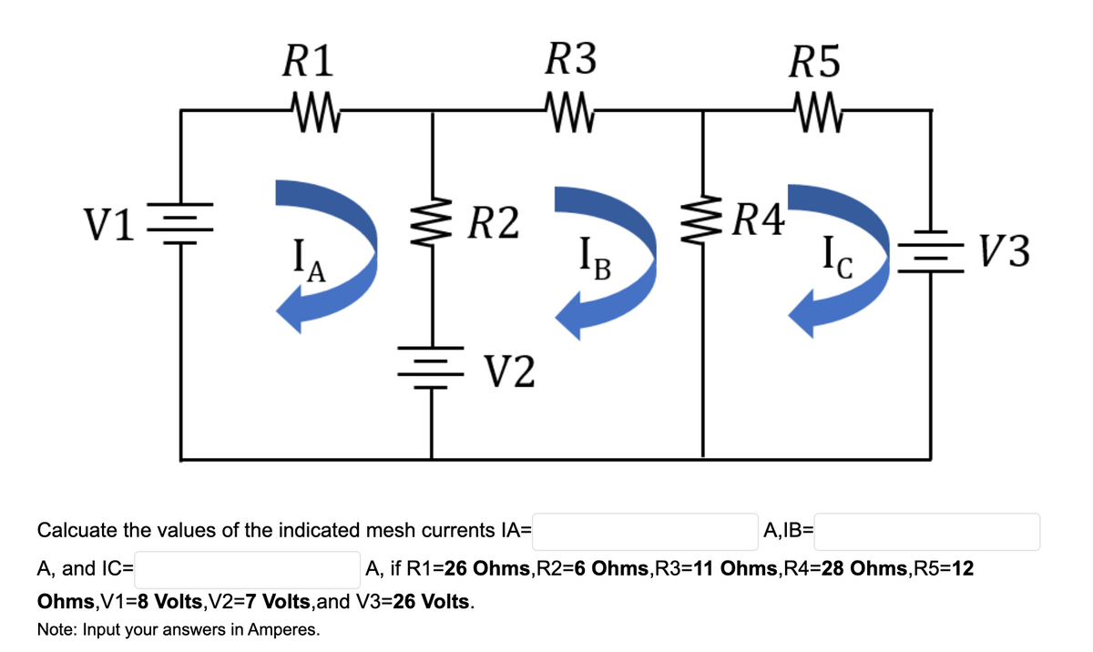 R1
R3
R5
V1
R2
R4
Ig
Ic EV3
'A
B
두 V2
Calcuate the values of the indicated mesh currents IA=
A,IB=
A, and IC=
A, if R1=26 Ohms,R2=6 Ohms,R3=11 Ohms,R4=28 Ohms,R5=12
Ohms,V1=8 Volts,V2=7 Volts,and V3=26 Volts.
Note: Input your answers in Amperes.
