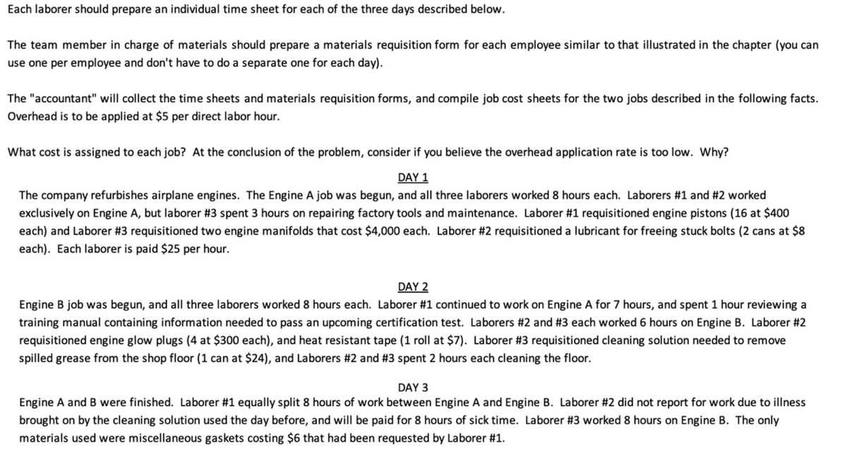 Each laborer should prepare an individual time sheet for each of the three days described below.
The team member in charge of materials should prepare a materials requisition form for each employee similar to that illustrated in the chapter (you can
use one per employee and don't have to do a separate one for each day).
The "accountant" will collect the time sheets and materials requisition forms, and compile job cost sheets for the two jobs described in the following facts.
Overhead is to be applied at $5 per direct labor hour.
What cost is assigned to each job? At the conclusion of the problem, consider if you believe the overhead application rate is too low. Why?
DAY 1
The company refurbishes airplane engines. The Engine A job was begun, and all three laborers worked 8 hours each. Laborers #1 and #2 worked
exclusively on Engine A, but laborer #3 spent 3 hours on repairing factory tools and maintenance. Laborer #1 requisitioned engine pistons (16 at $400
each) and Laborer #3 requisitioned two engine manifolds that cost $4,000 each. Laborer #2 requisitioned a lubricant for freeing stuck bolts (2 cans at $8
each). Each laborer is paid $25 per hour.
DAY 2
Engine B job was begun, and all three laborers worked 8 hours each. Laborer #1 continued to work on Engine A for 7 hours, and spent 1 hour reviewing a
training manual containing information needed to pass an upcoming certification test. Laborers #2 and #3 each worked 6 hours on Engine B. Laborer #2
requisitioned engine glow plugs (4 at $300 each), and heat resistant tape (1 roll at $7). Laborer #3 requisitioned cleaning solution needed to remove
spilled grease from the shop floor (1 can at $24), and Laborers #2 and #3 spent 2 hours each cleaning the floor.
DAY 3
Engine A and B were finished. Laborer #1 equally split 8 hours of work between Engine A and Engine B. Laborer #2 did not report for work due to illness
brought on by the cleaning solution used the day before, and will be paid for 8 hours of sick time. Laborer #3 worked 8 hours on Engine B. The only
materials used were miscellaneous gaskets costing $6 that had been requested by Laborer #1.
