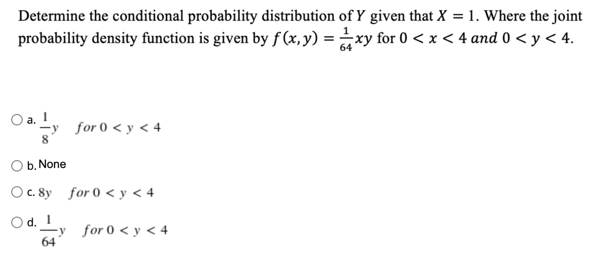 Determine the conditional probability distribution of Y given that X = 1. Where the joint
1
probability density function is given by f (x, y) = xy for 0 < x < 4 and 0 < y < 4.
64
O a.
-y for 0 < y < 4
8
O b. None
O c. 8y for 0 < y < 4
O d. 1
-y for 0 < y < 4
64
