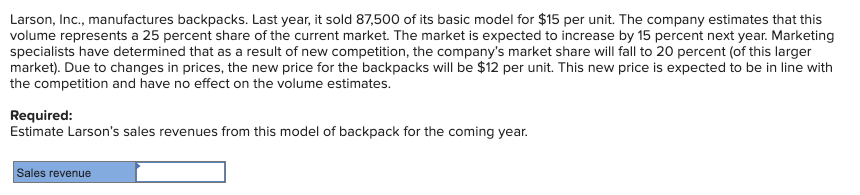 Larson, Inc., manufactures backpacks. Last year, it sold 87,500 of its basic model for $15 per unit. The company estimates that this
volume represents a 25 percent share of the current market. The market is expected to increase by 15 percent next year. Marketing
specialists have determined that as a result of new competition, the company's market share will fall to 20 percent (of this larger
market). Due to changes in prices, the new price for the backpacks will be $12 per unit. This new price is expected to be in line with
the competition and have no effect on the volume estimates.
Required:
Estimate Larson's sales revenues from this model of backpack for the coming year.
Sales revenue
