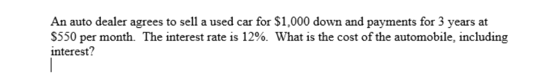 An auto dealer agrees to sell a used car for $1,000 down and payments for 3 years at
$550 per month. The interest rate is 12%. What is the cost of the automobile, including
interest?
