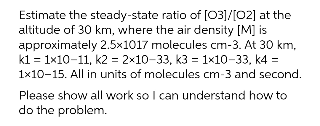 Estimate the steady-state ratio of [03]/[02] at the
altitude of 30 km, where the air density [M] is
approximately 2.5×1017 molecules cm-3. At 30 km,
kl = 1x10-11, k2 = 2x10-33, k3 = 1×10-33, k4 =
1x10-15. All in units of molecules cm-3 and second.
Please show all work so I can understand how to
do the problem.
