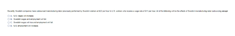 Recentily, Swedish companies have outsourcad manufacturing labor previously performad by Swedish workers at $22 per hour to U.S. workers who receive a wage rate of $11 per hour. All of the following will be the effacts of Swedish manufacturing-labor outsourcing except
OA U.S. wages will increase.
OB. Swedish wages and employment will tal.
OC. Swedish wages will rise and employment will fal.
OD. U.S. employment will increase.
