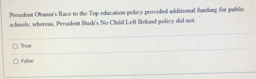 President Obama's Race to the Top education policy provided additional funding for public
schools; whereas, President Bush's No Child Left Behind policy did not.
O True
O False
