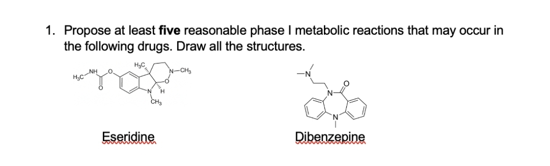 1. Propose at least five reasonable phase I metabolic reactions that may occur in
the following drugs. Draw all the structures.
H,C
'N-CH3
H,C
Eseridine
Dibenzepine
