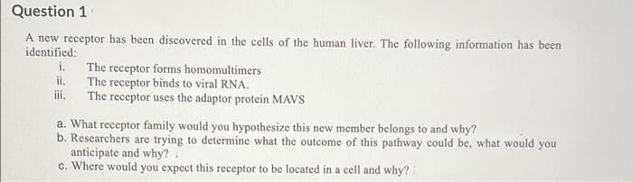 Question 1
A new receptor has been discovered in the cells of the human liver. The following information has been
identified:
i. The receptor forms homomultimers
ii. The receptor binds to viral RNA.
iii. The receptor uses the adaptor protein MAVS
a. What receptor family would you hypothesize this new member belongs to and why?
b. Researchers are trying to determine what the outcome of this pathway could be, what would you
anticipate and why?
c. Where would you expect this receptor to be located in a cell and why?:
