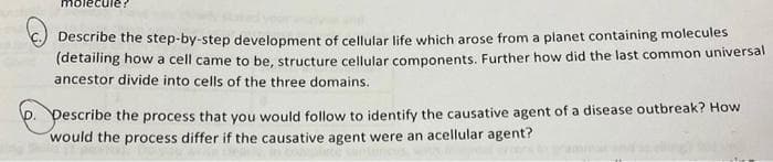 Describe the step-by-step development of cellular life which arose from a planet containing molecules
(detailing how a cell came to be, structure cellular components. Further how did the last common universal
ancestor divide into cells of the three domains.
Pescribe the process that you would follow to identify the causative agent of a disease outbreak? How
would the process differ if the causative agent were an acellular agent?
