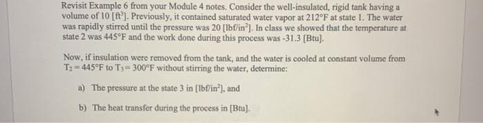Revisit Example 6 from your Module 4 notes. Consider the well-insulated, rigid tank having a
volume of 10 [ft']. Previously, it contained saturated water vapor at 212°F at state 1. The water
was rapidly stirred until the pressure was 20 [lbfin'). In class we showed that the temperature at
state 2 was 445°F and the work done during this process was -31.3 (Btu].
Now, if insulation were removed from the tank, and the water is cooled at constant volume from
T2 = 445°F to T3= 300°F without stirring the water, determine:
a) The pressure at the state 3 in [Ibfin*), and
b) The heat transfer during the process in [Btu).

