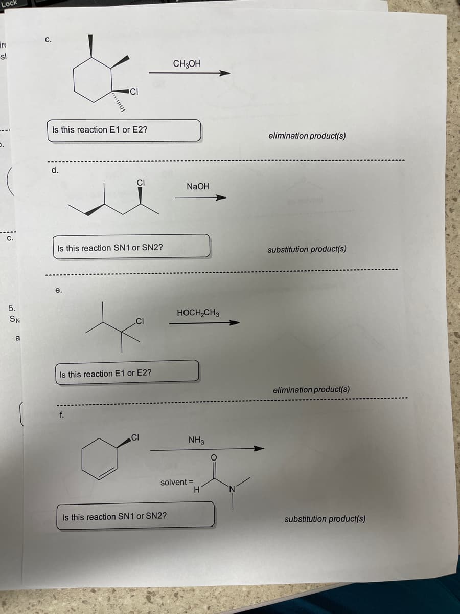 Lock
C.
ire
st
CH3OH
ICI
Is this reaction E1 or E2?
elimination product(s)
d.
CI
NaOH
C.
Is this reaction SN1 or SN2?
substitution product(s)
е.
5.
HOCH,CH3
SN
Is this reaction E1 or E2?
elimination product(s)
f.
CI
NH3
solvent =
Is this reaction SN1 or SN2?
substitution product(s)
