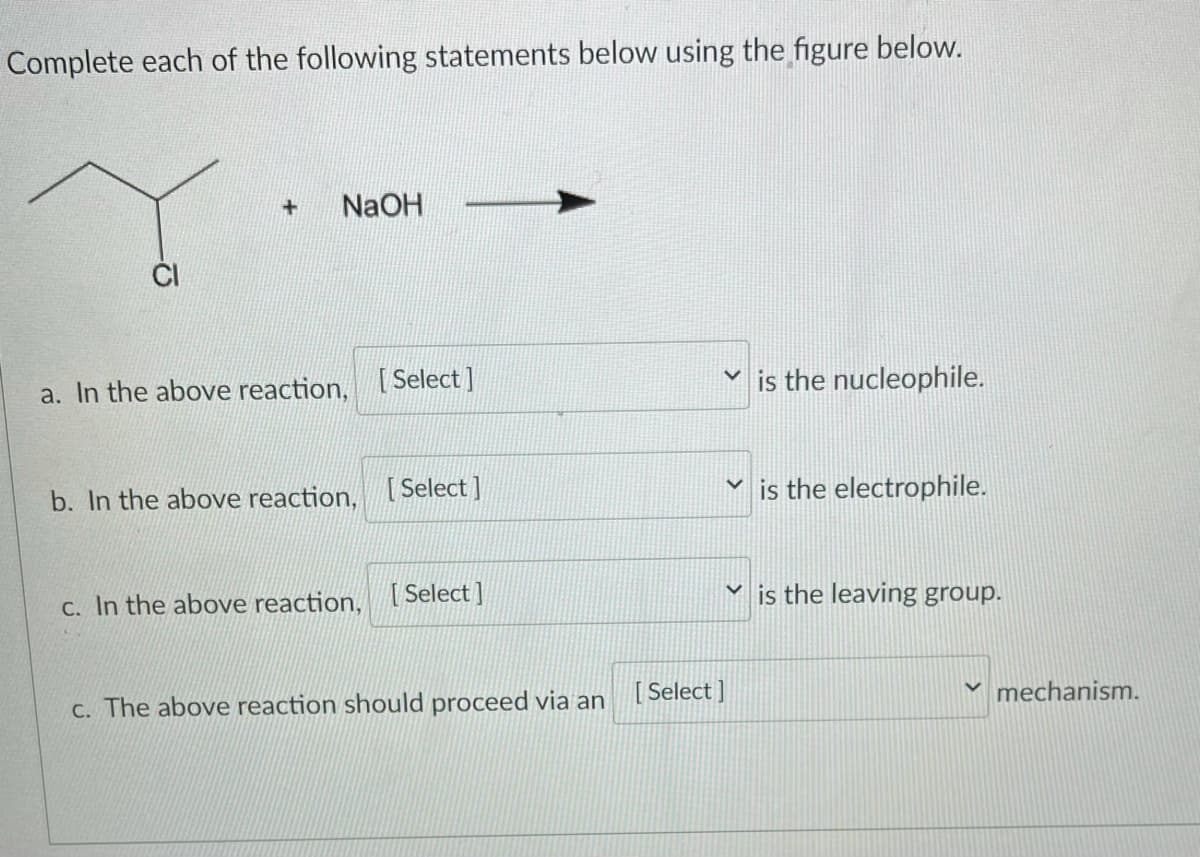 Complete each of the following statements below using the figure below.
NaOH
a. In the above reaction, [Select ]
is the nucleophile.
b. In the above reaction, [Select ]
is the electrophile.
C. In the above reaction, [Select ]
is the leaving group.
C. The above reaction should proceed via an
[ Select ]
mechanism.
