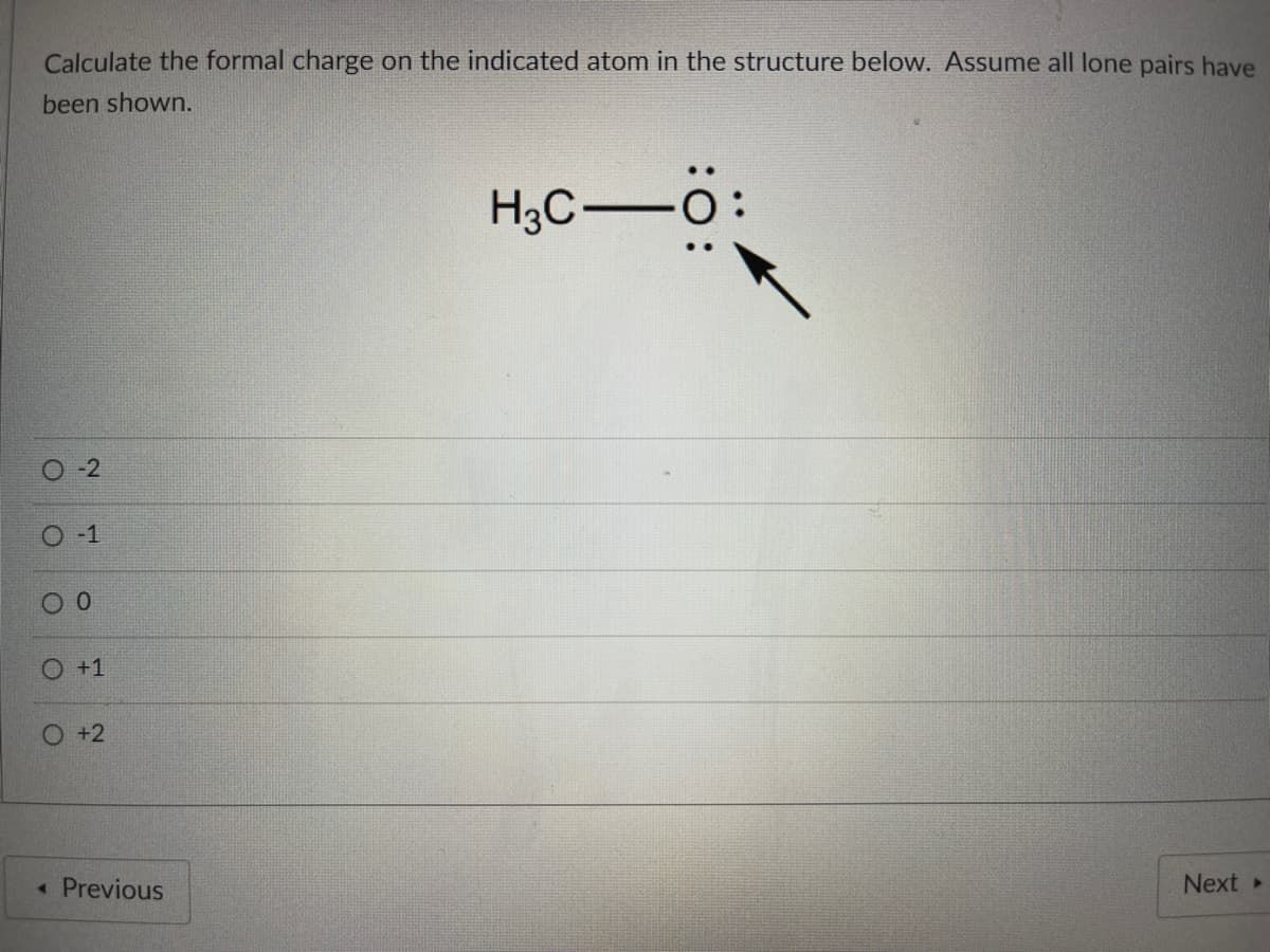 Calculate the formal charge on the indicated atom in the structure below. Assume all lone pairs have
been shown.
H3C-O
O-2
O-1
O +1
O +2
< Previous
Next »
