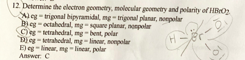 12. Determine the electron geometry, molecular geometry and polarity of HBRO2.
A) eg = trigonal bipyramidal, mg = trigonal planar, nonpolar
B) eg = octahedral, mg = square planar, nonpolar
C) eg = tetrahedral, mg = bent, polar
Deg = tetrahedral, mg = linear, nonpolar
E) eg = linear, mg linear, polar
Answer: C
%3D
%3D
%3D

