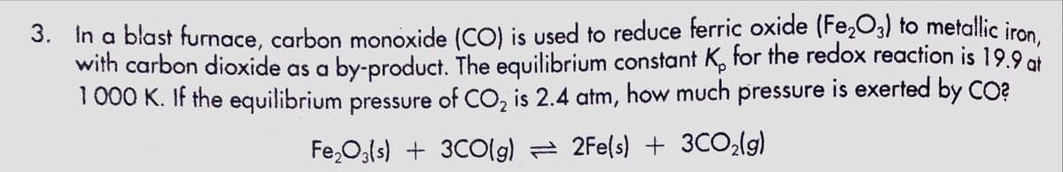 3. In a blast furnace, carbon monoxide (CO) is used to reduce ferric oxide (Fe,O,) to metallic iron
with carbon dioxide as a by-product. The equilibrium constant K, for the redox reaction is 19.9 ot
1 000 K. If the equilibrium pressure of CO, is 2.4 atm, how much pressure is exerted by CO?
Fe,O3ls) + 3CO(9) = 2Fe(s) + 3CO(9)
