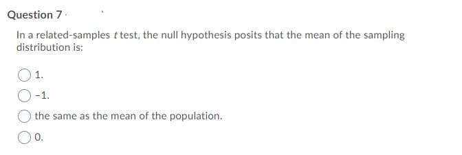 Question 7.
In a related-samples t test, the null hypothesis posits that the mean of the sampling
distribution is:
1.
O-1.
the same as the mean of the population.
0.
