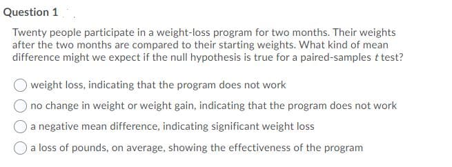 Question 1
Twenty people participate in a weight-loss program for two months. Their weights
after the two months are compared to their starting weights. What kind of mean
difference might we expect if the null hypothesis is true for a paired-samples t test?
weight loss, indicating that the program does not work
no change in weight or weight gain, indicating that the program does not work
a negative mean difference, indicating significant weight loss
a loss of pounds, on average, showing the effectiveness of the program
