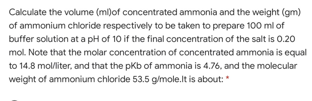 Calculate the volume (ml)of concentrated ammonia and the weight (gm)
of ammonium chloride respectively to be taken to prepare 100 ml of
buffer solution at a pH of 10 if the final concentration of the salt is 0.20
mol. Note that the molar concentration of concentrated ammonia is equal
to 14.8 mol/liter, and that the pKb of ammonia is 4.76, and the molecular
weight of ammonium chloride 53.5 g/mole.lt is about: *

