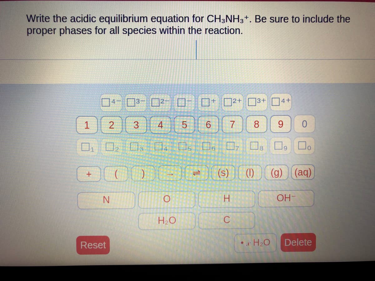Write the acidic equilibrium equation for CH3NH3+. Be sure to include the
proper phases for all species within the reaction.
1
4-
N
3-
+000
Reset
-
2 3
4 5 6
02 03 04 05 06 07
O
H₂O
+
=
7
2+
H
(s) (1)
C
13+
4+
8 9 0
☐o
(g) (aq)
OH-
•H₂O Delete