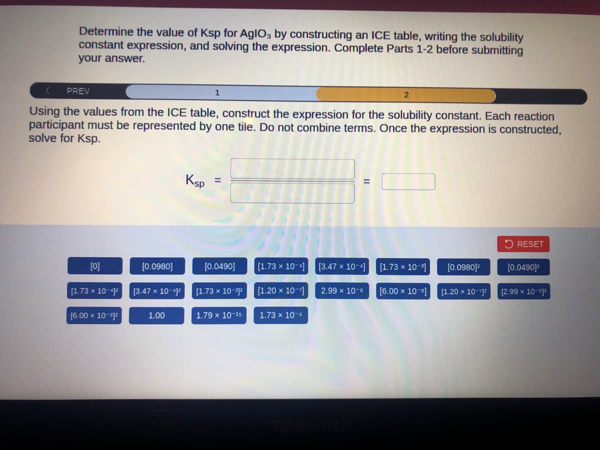 Determine the value of Ksp for AglO3 by constructing an ICE table, writing the solubility
constant expression, and solving the expression. Complete Parts 1-2 before submitting
your answer.
PREV
Using the values from the ICE table, construct the expression for the solubility constant. Each reaction
participant must be represented by one tile. Do not combine terms. Once the expression is constructed,
solve for Ksp.
[0]
[1.73 x 10-41²
[6.00 x 10-1²
[0.0980]
[3.47 x 10-41²
1.00
1
Ksp
=
[0.0490]
[1.73 x 10-1²
1.79 x 10-15
[1.73 x 10-4]
[1.20 x 10-7]
1.73 x 10-4
[3.47 x 10-4]
2.99 x 10-8
[1.73 x 10-³]
[6.00 × 10-8]
[0.0980]²
[1.20 x 10-71²
RESET
[0.0490]²
[2.99 x 10-1²