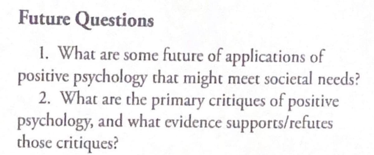 Future Questions
1. What are some future of applications of
positive psychology that might meet societal needs?
2. What are the primary critiques of positive
psychology, and what evidence supports/refutes
those critiques?