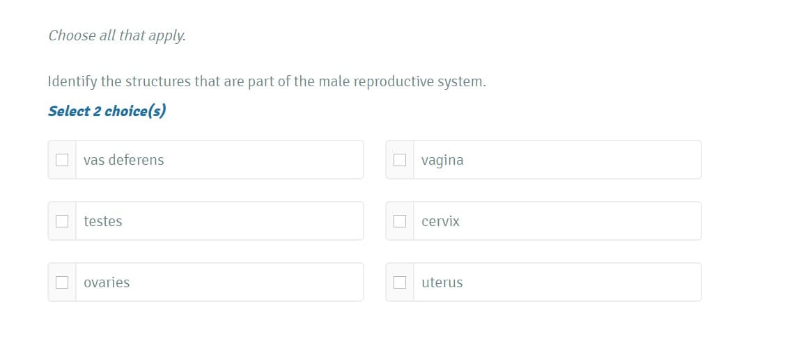 Choose all that apply.
Identify the structures that are part of the male reproductive system.
Select 2 choice(s)
vas deferens
O vagina
testes
O cervix
ovaries
uterus
