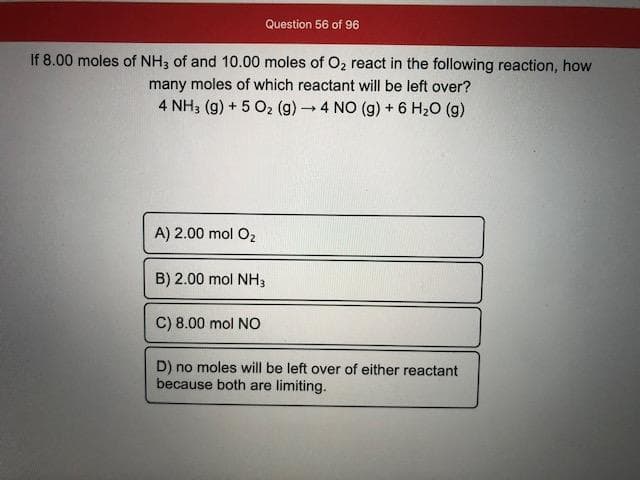 If 8.00 moles of NH3 of and 10.00 moles of O2 react in the following reaction, how
many moles of which reactant will be left over?
4 NH3 (g) + 5 O2 (g)4 NO (g) + 6 H20 (g)
A) 2.00 mol O2
B) 2.00 mol NH3
C) 8.00 mol NO
D) no moles will be left over of either reactant
because both are limiting.
