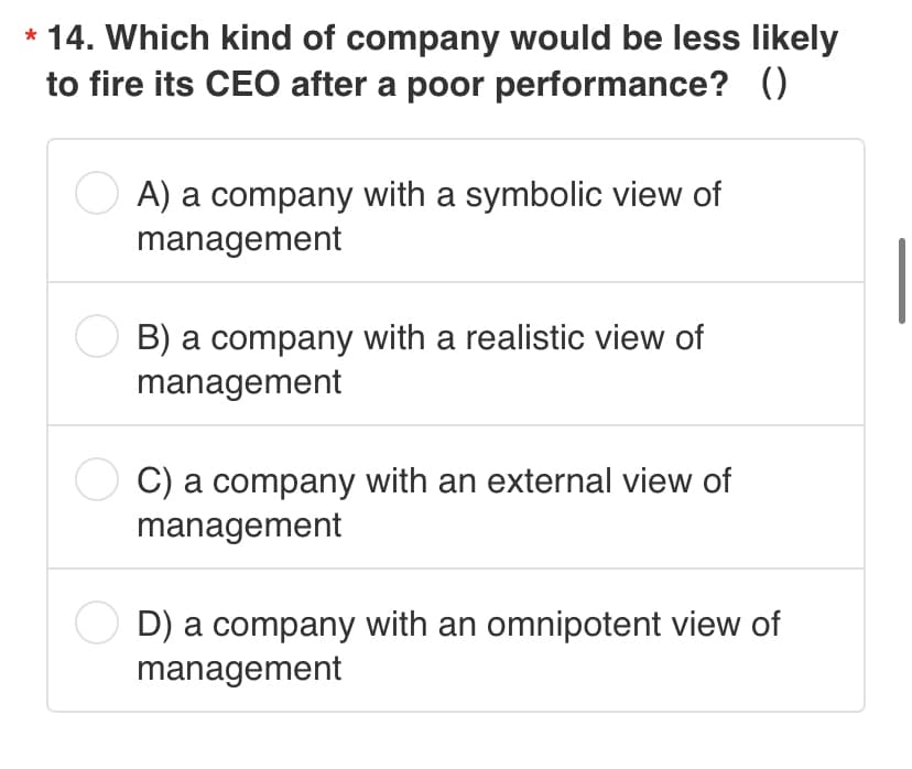 * 14. Which kind of company would be less likely
to fire its CEO after a poor performance? ()
A) a company with a symbolic view of
management
B) a company with a realistic view of
management
C) a company with an external view of
management
D) a company with an omnipotent view of
management
