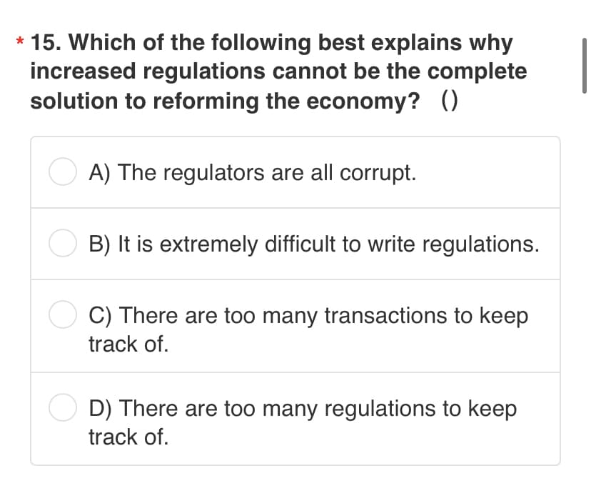 15. Which of the following best explains why
increased regulations cannot be the complete
solution to reforming the economy? ()
A) The regulators are all corrupt.
B) It is extremely difficult to write regulations.
C) There are too many transactions to keep
track of.
D) There are too many regulations to keep
track of.
