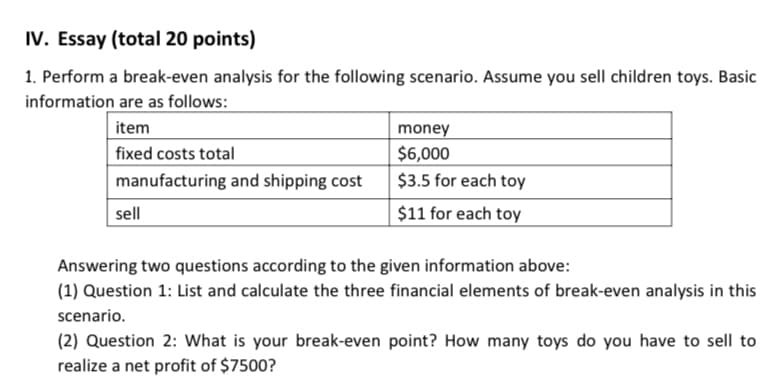 IV. Essay (total 20 points)
1. Perform a break-even analysis for the following scenario. Assume you sell children toys. Basic
information are as follows:
item
money
$6,000
fixed costs total
manufacturing and shipping cost
$3.5 for each toy
sell
$11 for each toy
Answering two questions according to the given information above:
(1) Question 1: List and calculate the three financial elements of break-even analysis in this
scenario.
(2) Question 2: What is your break-even point? How many toys do you have to sell to
realize a net profit of $7500?
