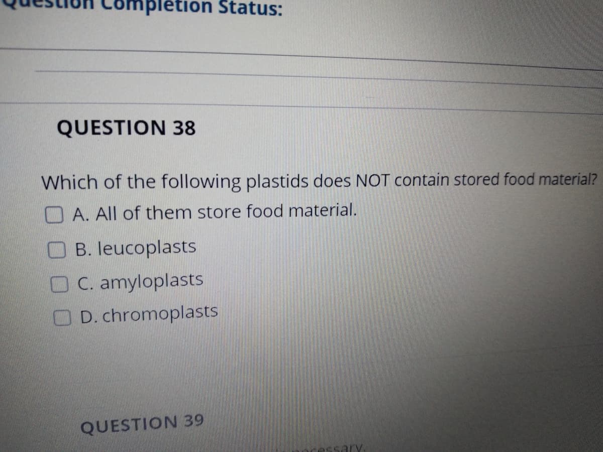 mpletion Status:
QUESTION 38
Which of the following plastids does NOT contain stored food material?
O A. All of them store food material.
O B. leucoplasts
OC. amyloplasts
O D. chromoplasts
QUESTION 39
