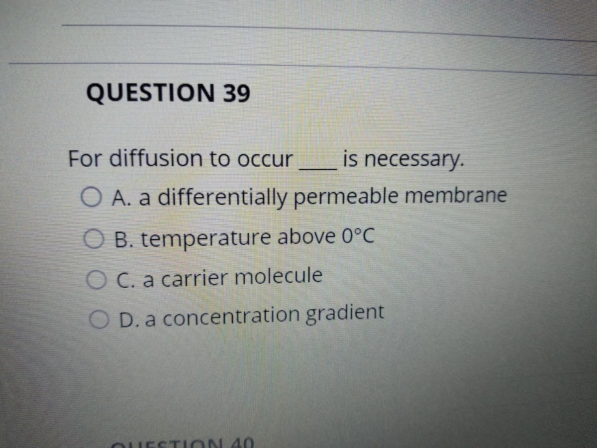 QUESTION 39
For diffusion to occur
is necessary.
O A. a differentially permeable membrane
O B. temperature above 0°C
O C. a carrier molecule
O D. a concentration gradient
OUESTION 40
