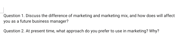 Question 1. Discuss the difference of marketing and marketing mix, and how does will affect
you as a future business manager?
Question 2. At present time, what approach do you prefer to use in marketing? Why?
