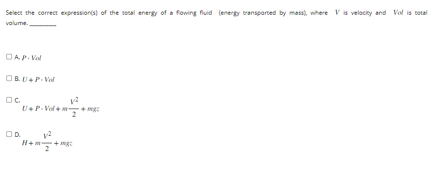 Select the correct expression(s) of the total energy of a flowing fluid (energy transported by mass), where Vis velocity and
volume.
A.P.Vol
B. U+ P. Vol
OC.
O D.
V2
U+P-Vol+m+mgz
2
V²
H+m− - +mgz
2
Vol is total
