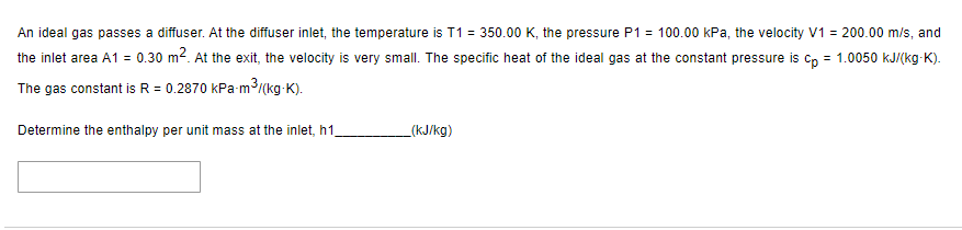 An ideal gas passes a diffuser. At the diffuser inlet, the temperature is T1 = 350.00 K, the pressure P1 = 100.00 kPa, the velocity V1 = 200.00 m/s, and
the inlet area A1 = 0.30 m². At the exit, the velocity is very small. The specific heat of the ideal gas at the constant pressure is cp = 1.0050 kJ/(kg-K).
The gas constant is R = 0.2870 kPa-m³/(kg-K).
Determine the enthalpy per unit mass at the inlet, h1,
_(kJ/kg)