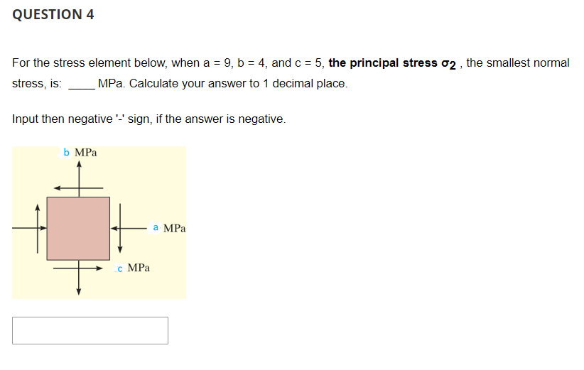 QUESTION 4
For the stress element below, when a = 9, b = 4, and c = 5, the principal stress σ2, the smallest normal
stress, is: MPa. Calculate your answer to 1 decimal place.
Input then negative '-' sign, if the answer is negative.
b MPa
c MPa
a MPa