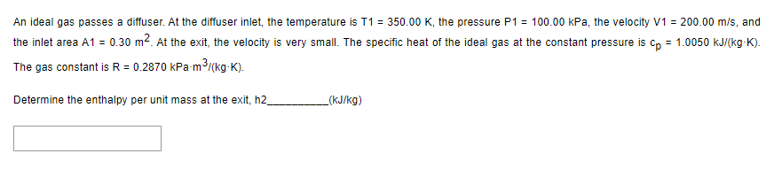 An ideal gas passes a diffuser. At the diffuser inlet, the temperature is T1 = 350.00 K, the pressure P1 = 100.00 kPa, the velocity V1 = 200.00 m/s, and
the inlet area A1 = 0.30 m². At the exit, the velocity is very small. The specific heat of the ideal gas at the constant pressure is cp = 1.0050 kJ/(kg-K).
The gas constant is R = 0.2870 kPa-m³/(kg-K).
Determine the enthalpy per unit mass at the exit, h2_
(kJ/kg)