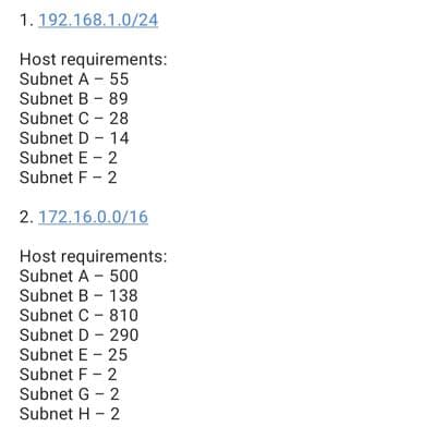 1.192.168.1.0/24
Host requirements:
Subnet A - 55
Subnet B - 89
Subnet C - 28
Subnet D - 14
Subnet E - 2
Subnet F - 2
2. 172.16.0.0/16
Host requirements:
Subnet A - 500
Subnet B - 138
Subnet C - 810
Subnet D - 290
Subnet E - 25
Subnet F - 2
Subnet G - 2
Subnet H - 2

