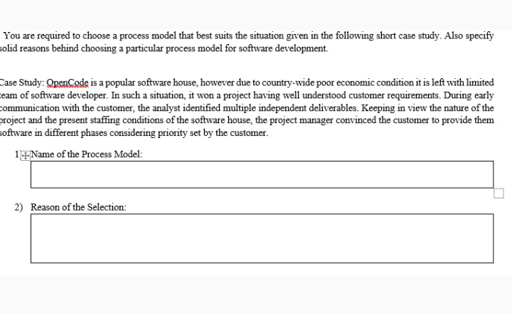 You are required to choose a process model that best suits the situation given in the following short case study. Also specify
solid reasons behind choosing a particular process model for software development.
Case Study: OpenCode is a popular software house, however due to country-wide poor economic condition it is left with limited
eam of software developer. In such a situation, it won a project having well understood customer requirements. During early
communication with the customer, the analyst identified multiple independent deliverables. Keeping in view the nature of the
project and the present staffing conditions of the software house, the project manager convinced the customer to provide them
software in different phases considering priority set by the customer.
1EName of the Process Model:
2) Reason of the Selection:
