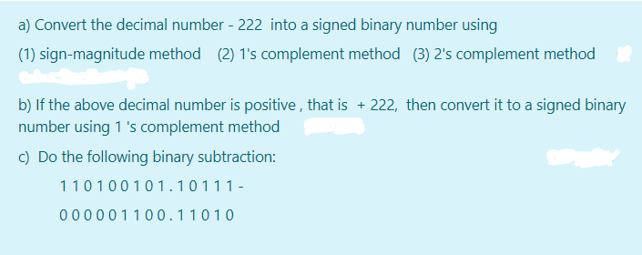 a) Convert the decimal number - 222 into a signed binary number using
(1) sign-magnitude method (2) 1's complement method (3) 2's complement method
b) If the above decimal number is positive , that is + 222, then convert it to a signed binary
number using 1 's complement method
c) Do the following binary subtraction:
110100101.10111-
000001100.11010

