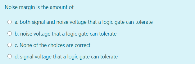 Noise margin is the amount of
O a. both signal and noise voltage that a logic gate can tolerate
O b. noise voltage that a logic gate can tolerate
O c. None of the choices are correct
O d. signal voltage that a logic gate can tolerate
