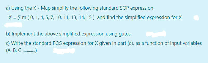 a) Using the K - Map simplify the following standard SOP expression
X = m (0, 1, 4, 5, 7, 10, 11, 13, 14, 15 ) and find the simplified expression for X
b) Implement the above simplified expression using gates.
c) Write the standard POS expression for X given in part (a), as a function of input variables
(А, В, С........
