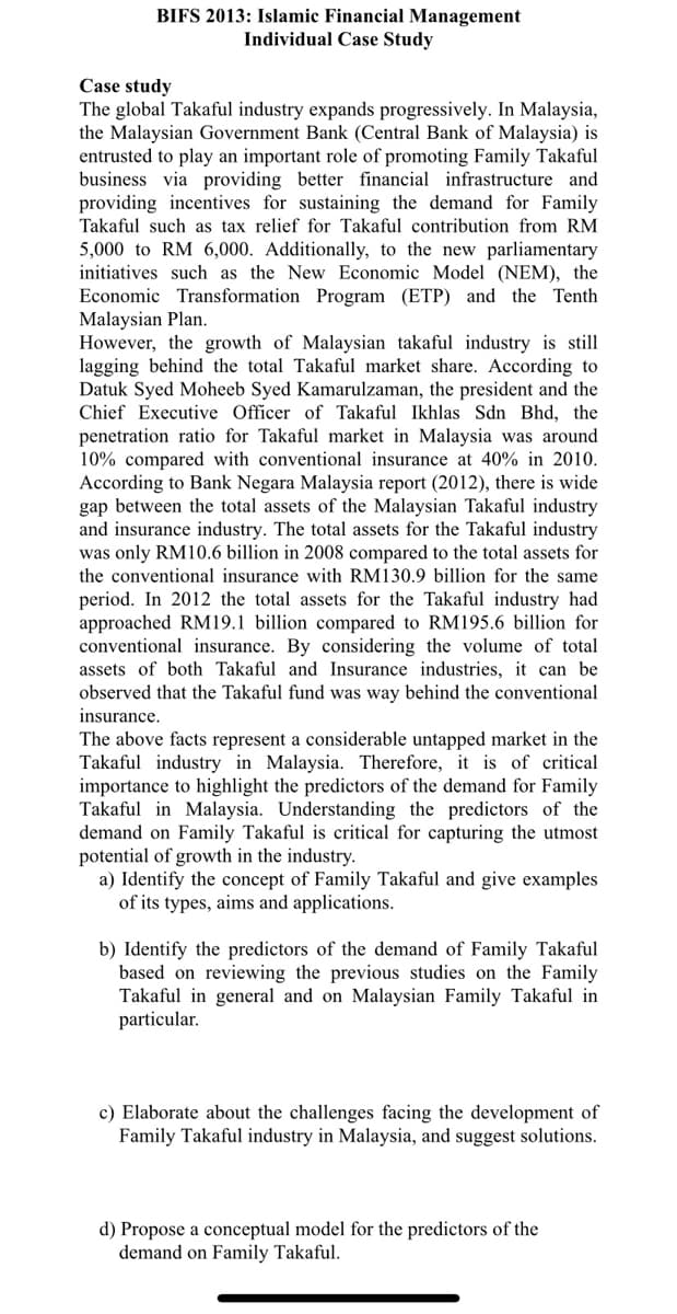 BIFS 2013: Islamic Financial Management
Individual Case Study
Case study
The global Takaful industry expands progressively. In Malaysia,
the Malaysian Government Bank (Central Bank of Malaysia) is
entrusted to play an important role of promoting Family Takaful
business via providing better financial infrastructure and
providing incentives for sustaining the demand for Family
Takaful such as tax relief for Takaful contribution from RM
5,000 to RM 6,000. Additionally, to the new parliamentary
initiatives such
the New Economic Model (NEM), the
Economic Transformation Program (ETP) and the Tenth
Malaysian Plan.
However, the growth of Malaysian takaful industry is still
lagging behind the total Takaful market share. According to
Datuk Syed Moheeb Syed Kamarulzaman, the president and the
Chief Executive Officer of Takaful Ikhlas Sdn Bhd, the
penetration ratio for Takaful market in Malaysia was around
10% compared with conventional insurance at 40% in 2010.
According to Bank Negara Malaysia report (2012), there is wide
gap between the total assets of the Malaysian Takaful industry
and insurance industry. The total assets for the Takaful industry
was only RM10.6 billion in 2008 compared to the total assets for
the conventional insurance with RM130.9 billion for the same
period. In 2012 the total assets for the Takaful industry had
approached RM19.1 billion compared to RM195.6 billion for
conventional insurance. By considering the volume of total
assets of both Takaful and Insurance industries, it can be
observed that the Takaful fund was way behind the conventional
insurance.
The above facts represent a considerable untapped market in the
Takaful industry in Malaysia. Therefore, it is of critical
importance to highlight the predictors of the demand for Family
Takaful in Malaysia. Understanding the predictors of the
demand on Family Takaful is critical for capturing the utmost
potential of growth in the industry.
a) Identify the concept of Family Takaful and give examples
of its types, aims and applications.
b) Identify the predictors of the demand of Family Takaful
based on reviewing the previous studies on the Family
Takaful in general and on Malaysian Family Takaful in
particular.
c) Elaborate about the challenges facing the development of
Family Takaful industry in Malaysia, and suggest solutions.
d) Propose a conceptual model for the predictors of the
demand on Family Takaful.
