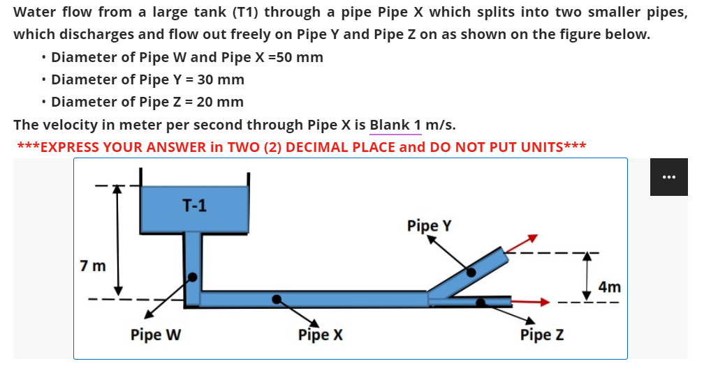 Water flow from a large tank (T1) through a pipe Pipe X which splits into two smaller pipes,
which discharges and flow out freely on Pipe Y and Pipe Z on as shown on the figure below.
• Diameter of Pipe W and Pipe X =50 mm
• Diameter of Pipe Y = 30 mm
• Diameter of Pipe Z = 20 mm
The velocity in meter per second through Pipe X is Blank 1 m/s.
***EXPRESS YOUR ANSWER in TWO (2) DECIMAL PLACE and DO NOT PUT UNITS***
...
T-1
Pipe Y
7m
4m
Pipe X
Pipe W
Pipe Z