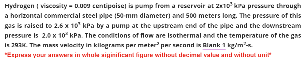 Hydrogen (viscosity = 0.009 centipoise) is pump from a reservoir at 2x10³ kPa pressure through
a horizontal commercial steel pipe (50-mm diameter) and 500 meters long. The pressure of this
gas is raised to 2.6 x 10³ kPa by a pump at the upstream end of the pipe and the downstream
pressure is 2.0 x 10³ kPa. The conditions of flow are isothermal and the temperature of the gas
is 293K. The mass velocity in kilograms per meter² per second is Blank 1 kg/m²-s.
*Express your answers in whole siginificant figure without decimal value and without unit*