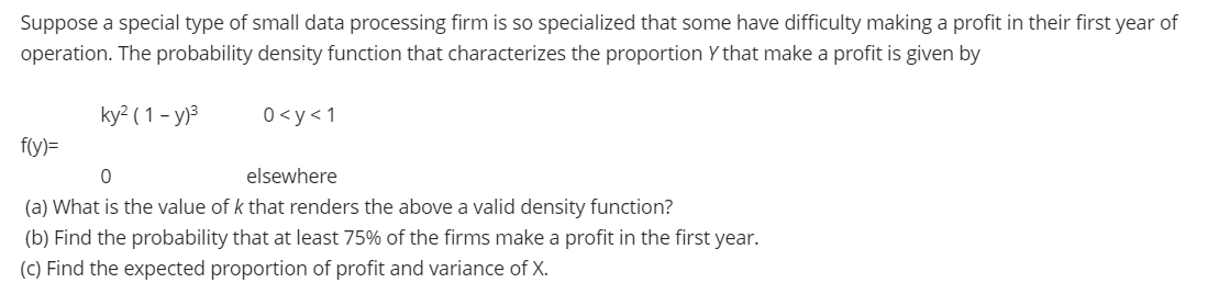 Suppose a special type of small data processing firm is so specialized that some have difficulty making a profit in their first year of
operation. The probability density function that characterizes the proportion Y that make a profit is given by
ky² ( 1 - y)3
0<y<1
f(y)=
elsewhere
(a) What is the value of k that renders the above a valid density function?
(b) Find the probability that at least 75% of the firms make a profit in the first year.
(C) Find the expected proportion of profit and variance of X.

