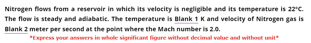 Nitrogen flows from a reservoir in which its velocity is negligible and its temperature is 22°C.
The flow is steady and adiabatic. The temperature is Blank 1 K and velocity of Nitrogen gas is
Blank 2 meter per second at the point where the Mach number is 2.0.
*Express your answers in whole significant figure without decimal value and without unit*