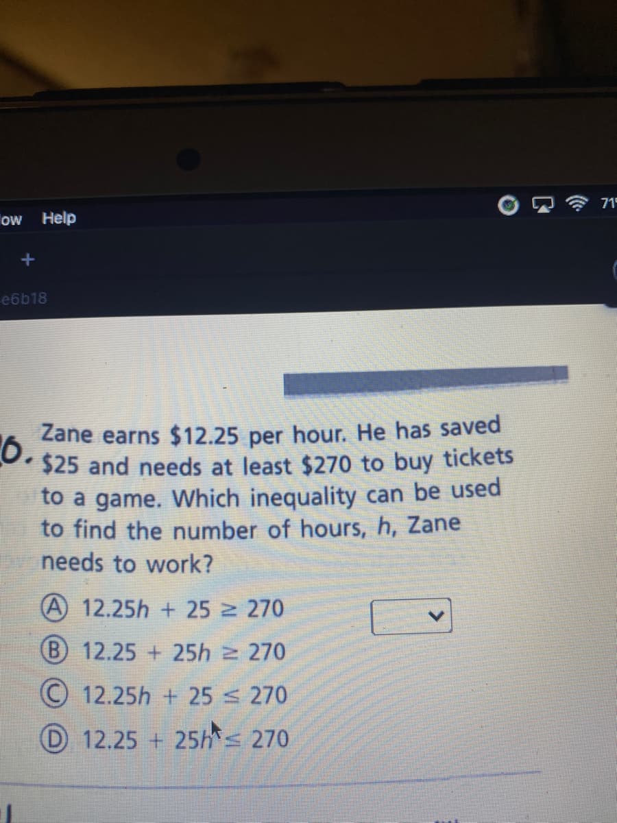 715
ow Help
e6b18
Zane earns $12.25 per hour. He has saved
6.
$25 and needs at least $270 to buy tickets
to a game. Which inequality can be used
to find the number of hours, h, Zane
needs to work?
A 12.25h + 25 270
(B) 12.25 + 25h 2 270
© 12.25h + 25 s 270
D 12.25 + 25hs 270
