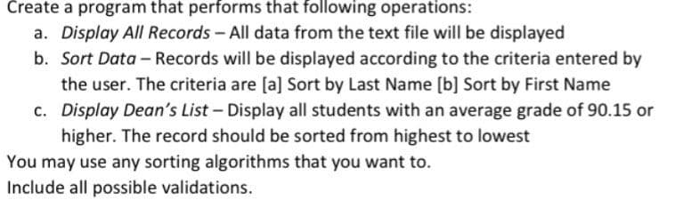 Create a program that performs that following operations:
a. Display All Records- All data from the text file will be displayed
b. Sort Data - Records will be displayed according to the criteria entered by
the user. The criteria are [a] Sort by Last Name [b] Sort by First Name
c. Display Dean's List- Display all students with an average grade of 90.15 or
higher. The record should be sorted from highest to lowest
You may use any sorting algorithms that you want to.
Include all possible validations.
